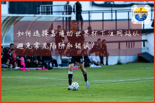 如何选择靠谱的世界杯下注网站以避免常见陷阱和错误？